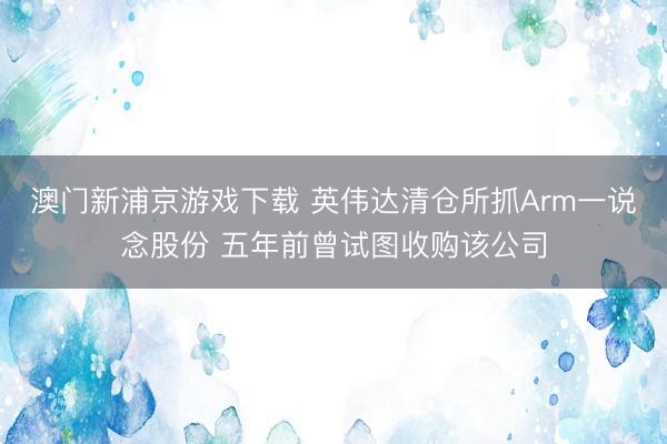 澳门新浦京游戏下载 英伟达清仓所抓Arm一说念股份 五年前曾试图收购该公司