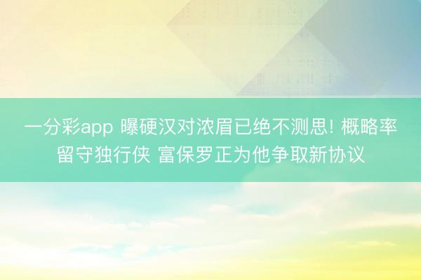 一分彩app 曝硬汉对浓眉已绝不测思! 概略率留守独行侠 富保罗正为他争取新协议