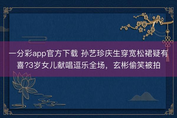 一分彩app官方下载 孙艺珍庆生穿宽松裙疑有喜?3岁女儿献唱逗乐全场，玄彬偷笑被拍