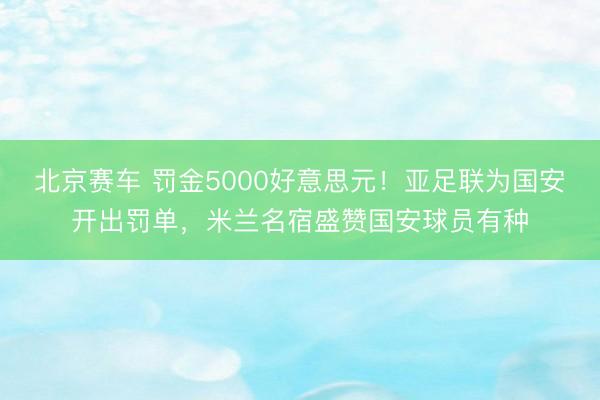 北京赛车 罚金5000好意思元！亚足联为国安开出罚单，米兰名宿盛赞国安球员有种