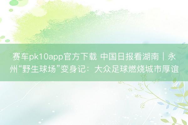 赛车pk10app官方下载 中国日报看湖南｜永州“野生球场”变身记：大众足球燃烧城市厚谊
