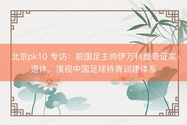 北京pk10 专访：前国足主帅伊万科维奇证实退休，漠视中国足球持青训建体系