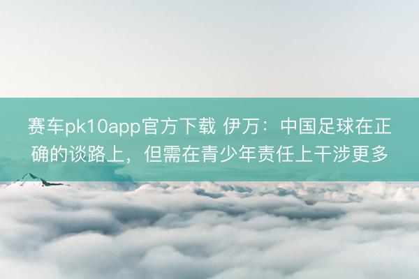 赛车pk10app官方下载 伊万:中国足球在正确的谈路上,但需在青少年责任上干涉更多