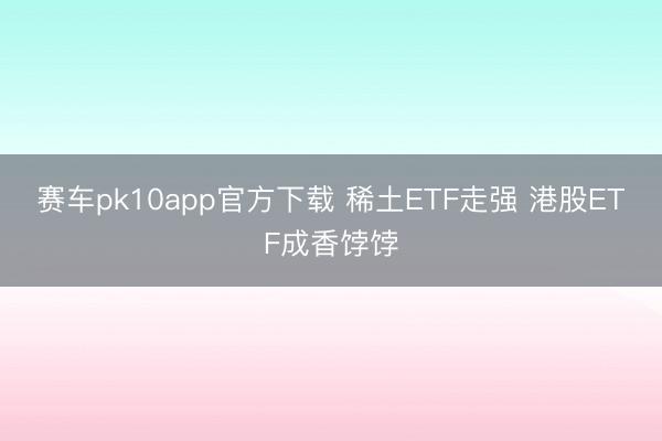 赛车pk10app官方下载 稀土ETF走强 港股ETF成香饽饽