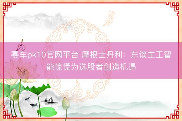赛车pk10官网平台 摩根士丹利:东谈主工智能惊慌为选股者创造机遇