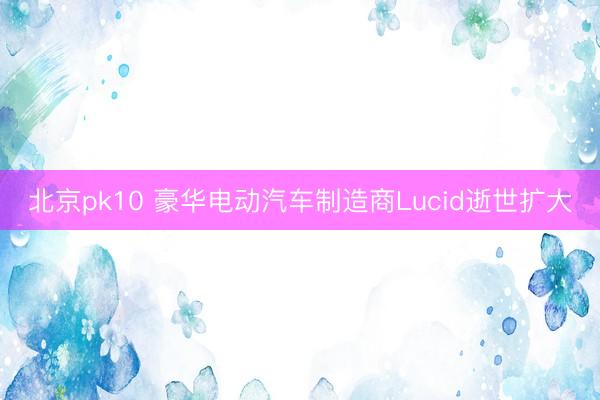 北京pk10 豪华电动汽车制造商Lucid逝世扩大