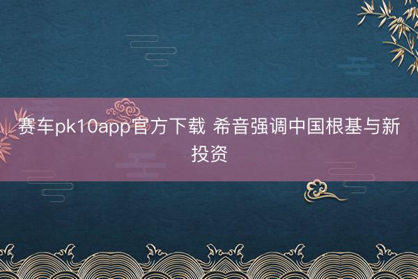 赛车pk10app官方下载 希音强调中国根基与新投资