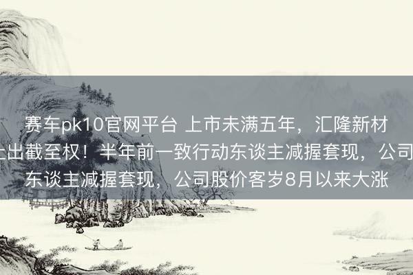 赛车pk10官网平台 上市未满五年，汇隆新材实控东谈主佳耦策画让出截至权！半年前一致行动东谈主减握套现，公司股价客岁8月以来大涨