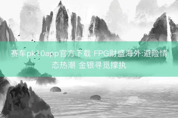 赛车pk10app官方下载 FPG财盛海外:避险情态热潮 金银寻觅撑执