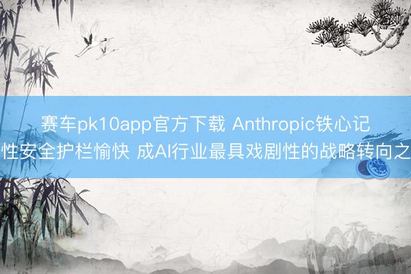 赛车pk10app官方下载 Anthropic铁心记号性安全护栏愉快 成AI行业最具戏剧性的战略转向之一