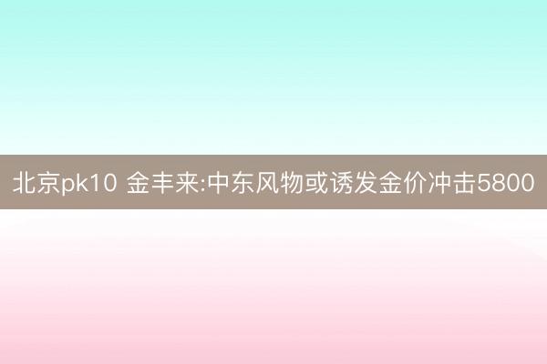 北京pk10 金丰来:中东风物或诱发金价冲击5800