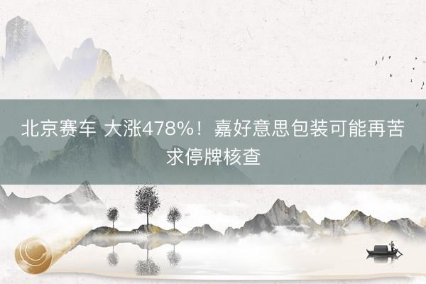 北京赛车 大涨478%!嘉好意思包装可能再苦求停牌核查
