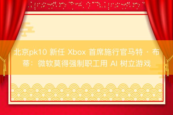 北京pk10 新任 Xbox 首席施行官马特 · 布蒂：微软莫得强制职工用 AI 树立游戏