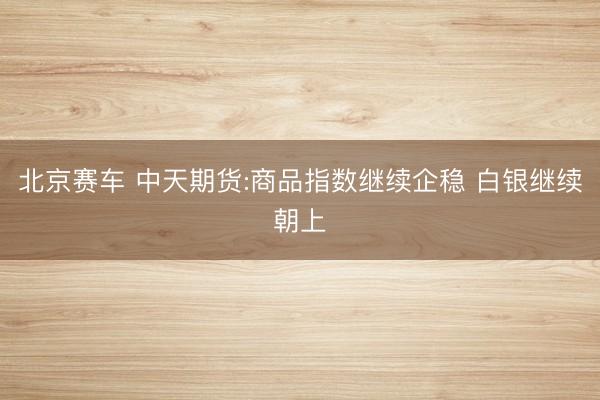 北京赛车 中天期货:商品指数继续企稳 白银继续朝上