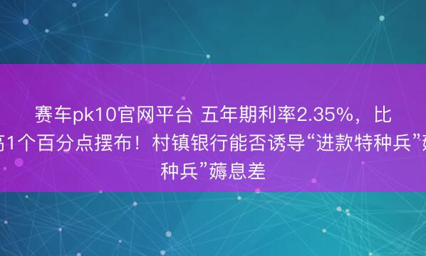 赛车pk10官网平台 五年期利率2.35%，比大行高1个百分点摆布！村镇银行能否诱导“进款特种兵”薅息差