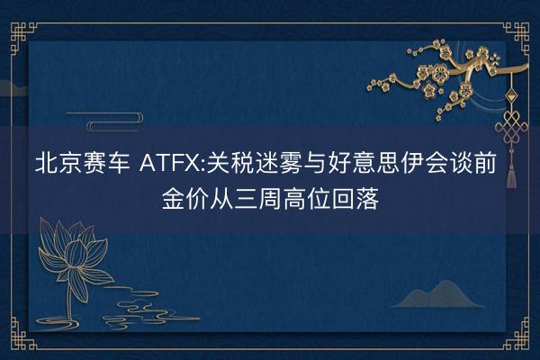 北京赛车 ATFX:关税迷雾与好意思伊会谈前 金价从三周高位回落
