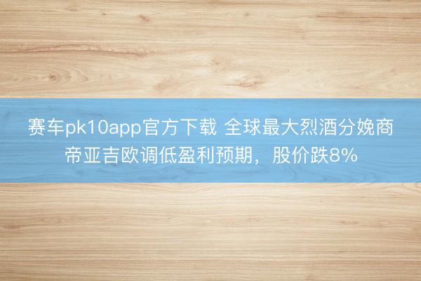 赛车pk10app官方下载 全球最大烈酒分娩商帝亚吉欧调低盈利预期,股价跌8%