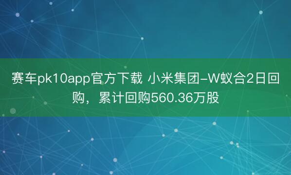 赛车pk10app官方下载 小米集团-W蚁合2日回购,累计回购560.36万股