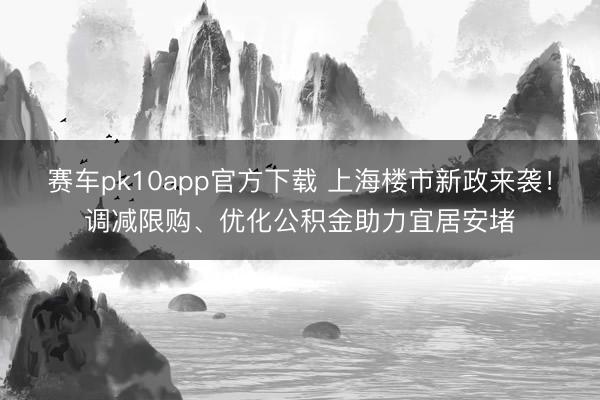赛车pk10app官方下载 上海楼市新政来袭！调减限购、优化公积金助力宜居安堵