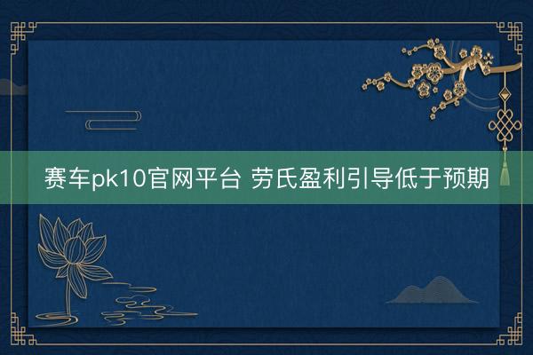 赛车pk10官网平台 劳氏盈利引导低于预期