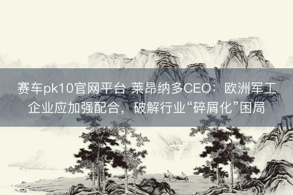 赛车pk10官网平台 莱昂纳多CEO:欧洲军工企业应加强配合,破解行业“碎屑化”困局