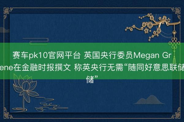 赛车pk10官网平台 英国央行委员Megan Greene在金融时报撰文 称英央行无需“随同好意思联储”