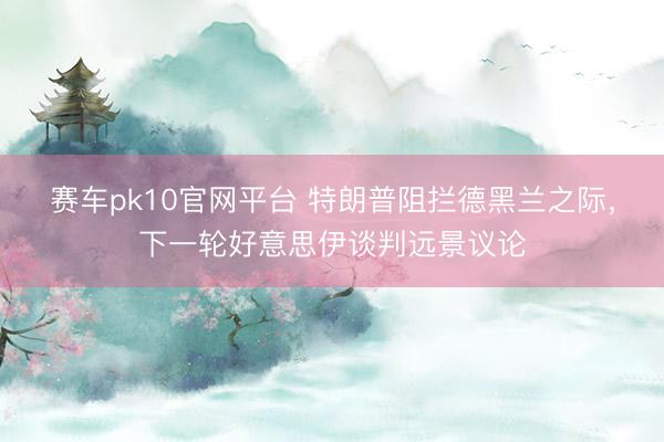 赛车pk10官网平台 特朗普阻拦德黑兰之际，下一轮好意思伊谈判远景议论