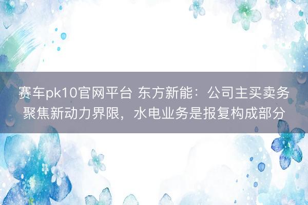赛车pk10官网平台 东方新能：公司主买卖务聚焦新动力界限，水电业务是报复构成部分