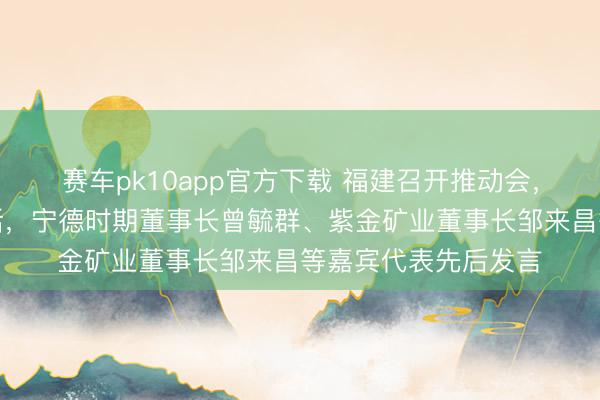 赛车pk10app官方下载 福建召开推动会，省长赵龙出席并谈话，宁德时期董事长曾毓群、紫金矿业董事长邹来昌等嘉宾代表先后发言