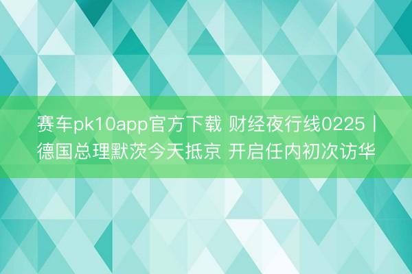 赛车pk10app官方下载 财经夜行线0225丨德国总理默茨今天抵京 开启任内初次访华