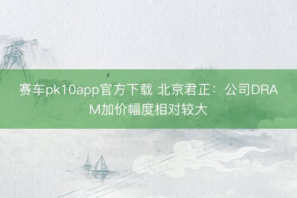 赛车pk10app官方下载 北京君正：公司DRAM加价幅度相对较大