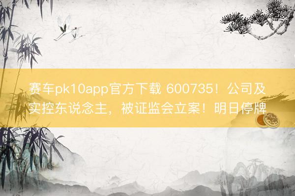 赛车pk10app官方下载 600735!公司及实控东说念主,被证监会立案!明日停牌