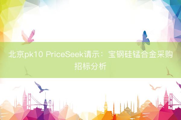北京pk10 PriceSeek请示：宝钢硅锰合金采购招标分析