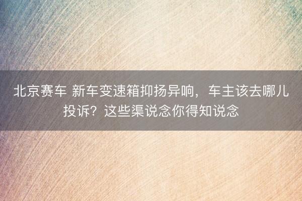 北京赛车 新车变速箱抑扬异响,车主该去哪儿投诉?这些渠说念你得知说念