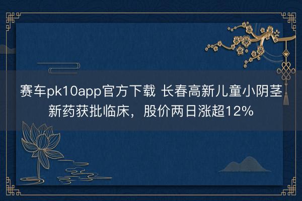 赛车pk10app官方下载 长春高新儿童小阴茎新药获批临床，股价两日涨超12%