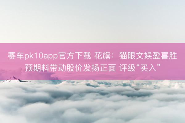 赛车pk10app官方下载 花旗：猫眼文娱盈喜胜预期料带动股价发扬正面 评级“买入”