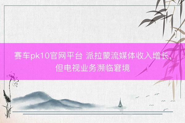 赛车pk10官网平台 派拉蒙流媒体收入增长，但电视业务濒临窘境