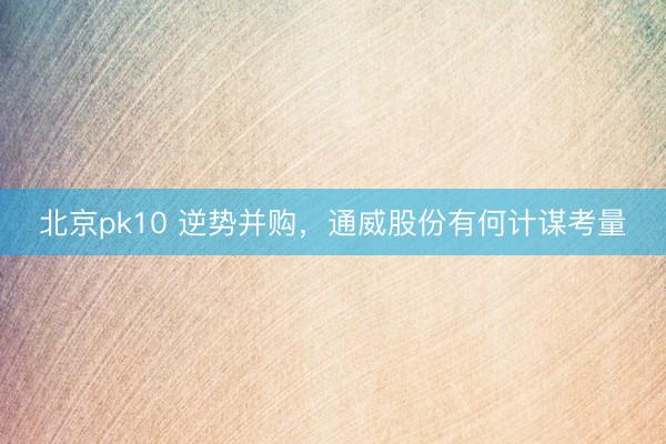 北京pk10 逆势并购，通威股份有何计谋考量