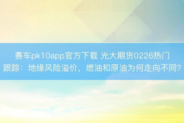 赛车pk10app官方下载 光大期货0226热门跟踪：地缘风险溢价，燃油和原油为何走向不同？