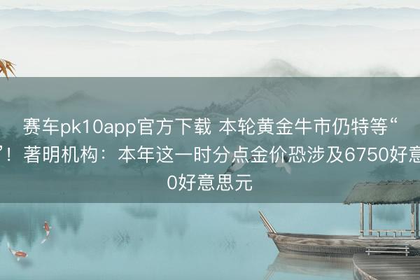 赛车pk10app官方下载 本轮黄金牛市仍特等“年青”！著明机构：本年这一时分点金价恐涉及6750好意思元