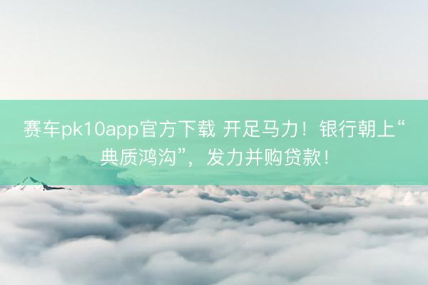 赛车pk10app官方下载 开足马力！银行朝上“典质鸿沟”，发力并购贷款！