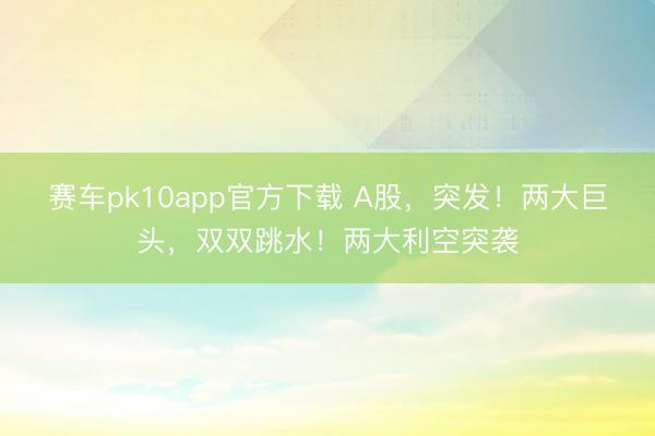 赛车pk10app官方下载 A股，突发！两大巨头，双双跳水！两大利空突袭