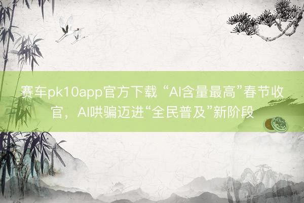 赛车pk10app官方下载 “AI含量最高”春节收官,AI哄骗迈进“全民普及”新阶段