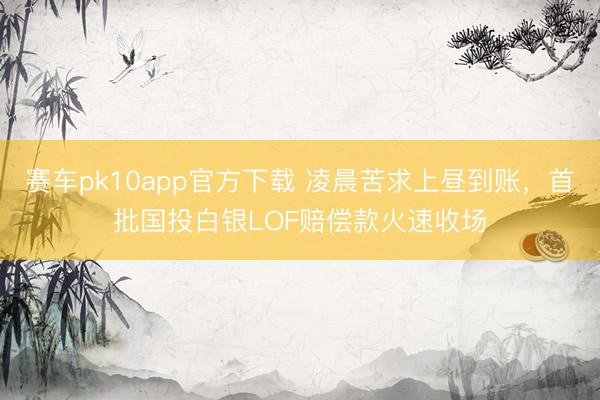 赛车pk10app官方下载 凌晨苦求上昼到账,首批国投白银LOF赔偿款火速收场