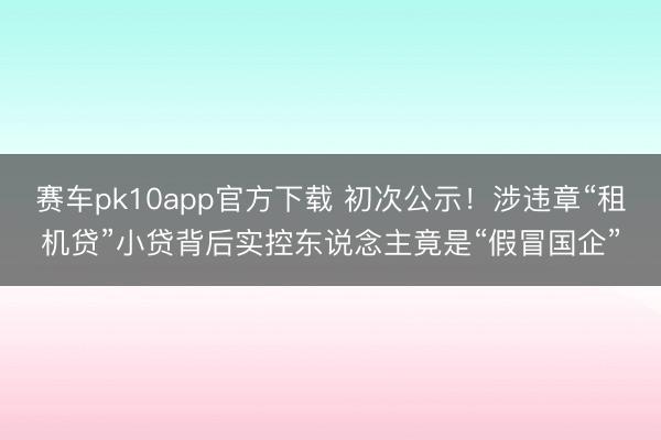 赛车pk10app官方下载 初次公示!涉违章“租机贷”小贷背后实控东说念主竟是“假冒国企”
