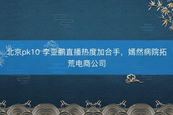 北京pk10 李亚鹏直播热度加合手，嫣然病院拓荒电商公司