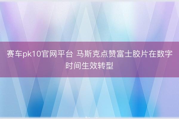 赛车pk10官网平台 马斯克点赞富士胶片在数字时间生效转型