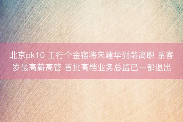 北京pk10 工行个金宿将宋建华到龄离职 系客岁最高薪高管 首批高档业务总监已一都退出