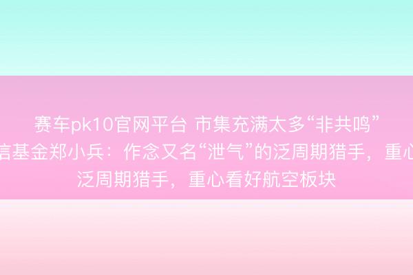 赛车pk10官网平台 市集充满太多“非共鸣”机遇！汇丰晋信基金郑小兵：作念又名“泄气”的泛周期猎手，重心看好航空板块