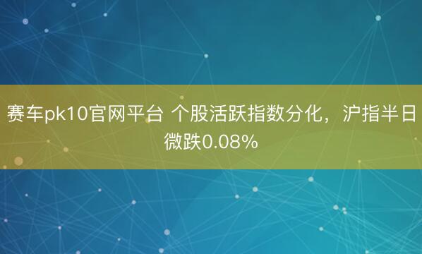 赛车pk10官网平台 个股活跃指数分化，沪指半日微跌0.08%
